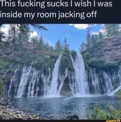 this fucking sucks i wish i was inside my room jacking off